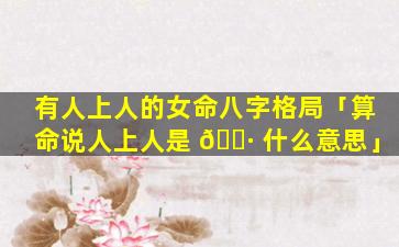 有人上人的女命八字格局「算命说人上人是 🌷 什么意思」